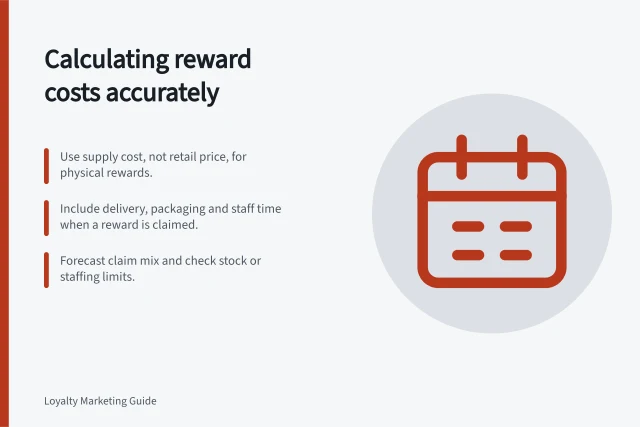 Calculating reward costs accurately: Use supply cost, not retail price, for physical rewards.; Include delivery, packaging and staff time when a reward is claimed.; Forecast claim mix and check stock or staffing limits. Calculating the cost of a reward