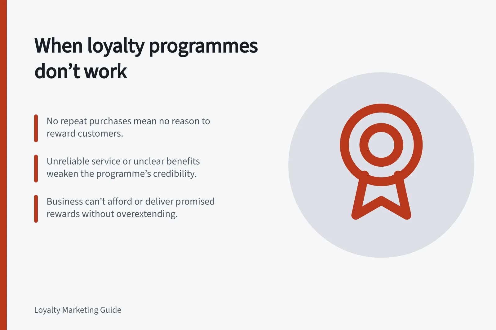 When loyalty programmes don’t work: No repeat purchases mean no reason to reward customers.; Unreliable service or unclear benefits weaken the programme’s credibility.; Business can’t afford or deliver promised rewards without overextending.