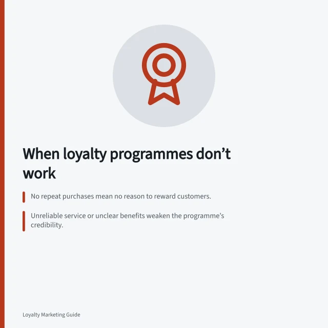When loyalty programmes don’t work: No repeat purchases mean no reason to reward customers.; Unreliable service or unclear benefits weaken the programme’s credibility.; Business can’t afford or deliver promised rewards without overextending. Deciding when a loyalty programme is not the right solution