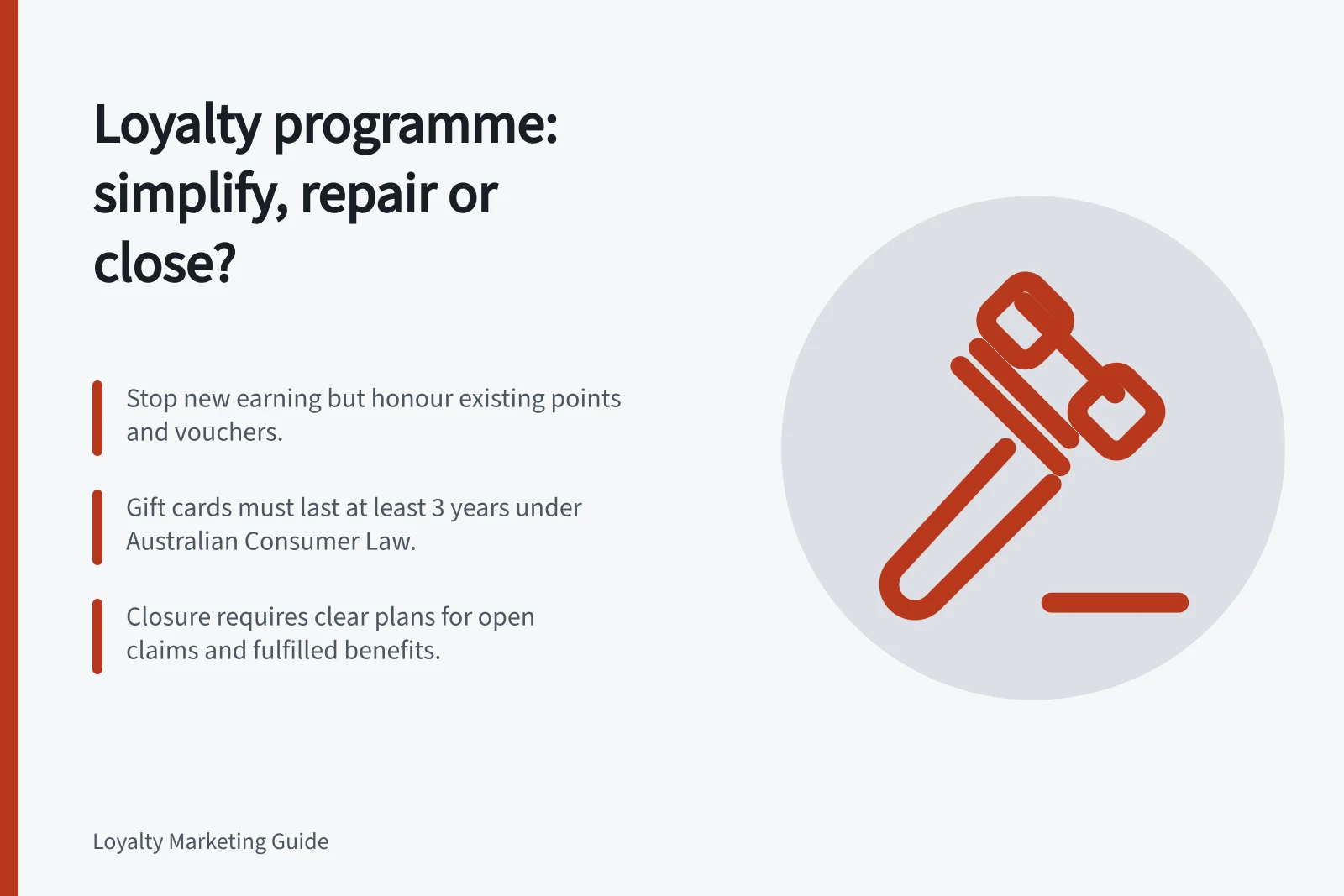 Loyalty programme: simplify, repair or close?: Stop new earning but honour existing points and vouchers.; Gift cards must last at least 3 years under Australian Consumer Law.; Closure requires clear plans for open claims and fulfilled benefits.