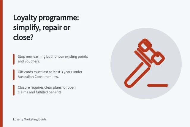 Loyalty programme: simplify, repair or close?: Stop new earning but honour existing points and vouchers.; Gift cards must last at least 3 years under Australian Consumer Law.; Closure requires clear plans for open claims and fulfilled benefits. Deciding whether to simplify or close a loyalty programme