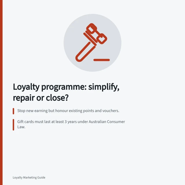 Loyalty programme: simplify, repair or close?: Stop new earning but honour existing points and vouchers.; Gift cards must last at least 3 years under Australian Consumer Law.; Closure requires clear plans for open claims and fulfilled benefits. Deciding whether to simplify or close a loyalty programme