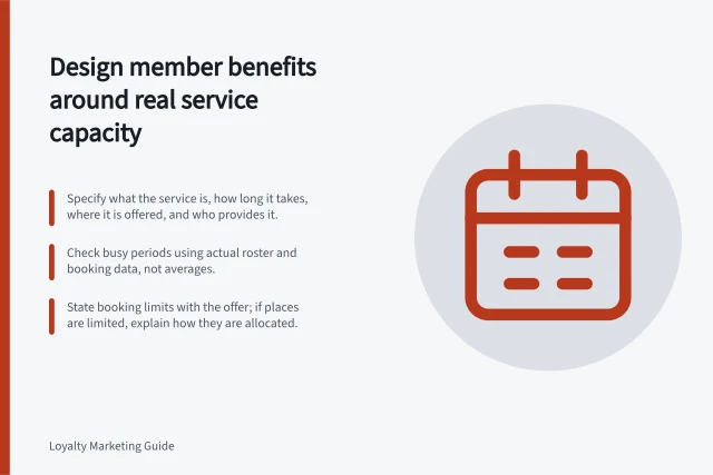 Design member benefits around real service capacity: Specify what the service is, how long it takes, where it is offered, and who provides it.; Check busy periods using actual roster and booking data, not averages.; State booking limits with the offer; if places are limited, explain how they are allocated. Designing benefits that fit the brand's service capacity