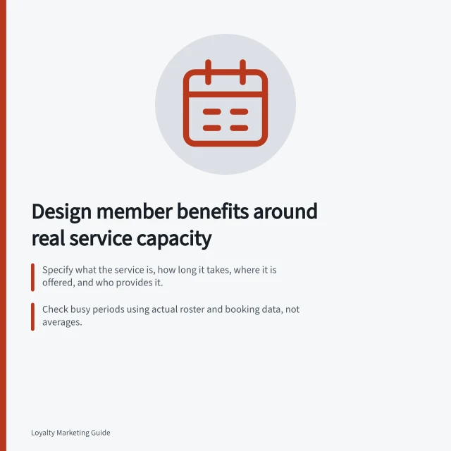 Design member benefits around real service capacity: Specify what the service is, how long it takes, where it is offered, and who provides it.; Check busy periods using actual roster and booking data, not averages.; State booking limits with the offer; if places are limited, explain how they are allocated. Designing benefits that fit the brand's service capacity