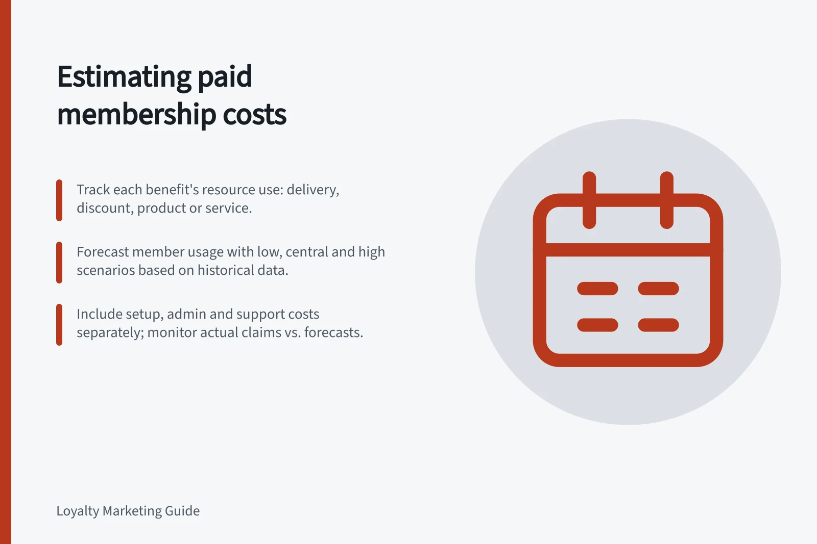 Estimating paid membership costs: Track each benefit's resource use: delivery, discount, product or service.; Forecast member usage with low, central and high scenarios based on historical data.; Include setup, admin and support costs separately; monitor actual claims vs. forecasts.