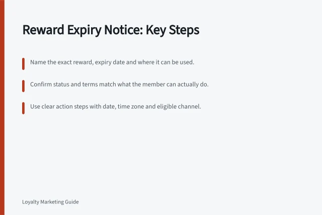 Reward Expiry Notice: Key Steps: Name the exact reward, expiry date and where it can be used.; Confirm status and terms match what the member can actually do.; Use clear action steps with date, time zone and eligible channel. Explaining an approaching reward expiry notice