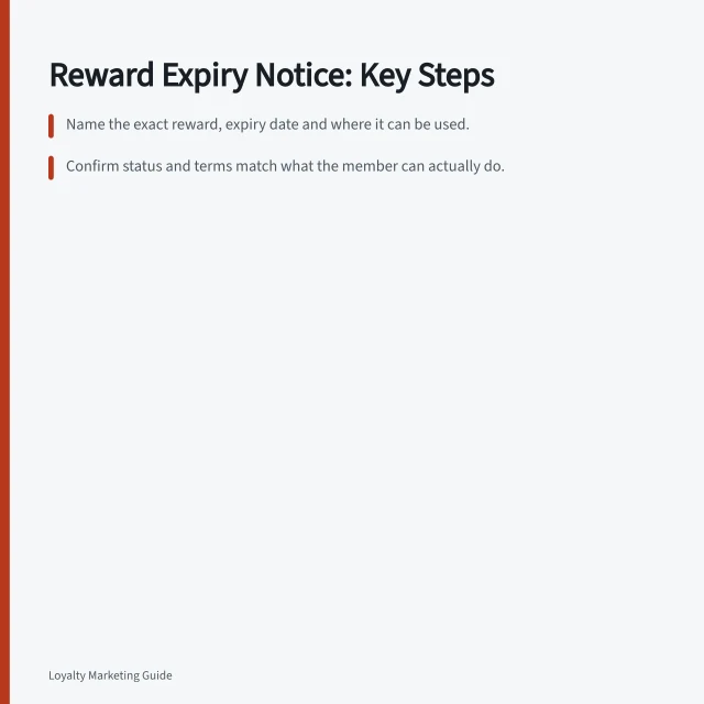 Reward Expiry Notice: Key Steps: Name the exact reward, expiry date and where it can be used.; Confirm status and terms match what the member can actually do.; Use clear action steps with date, time zone and eligible channel. Explaining an approaching reward expiry notice