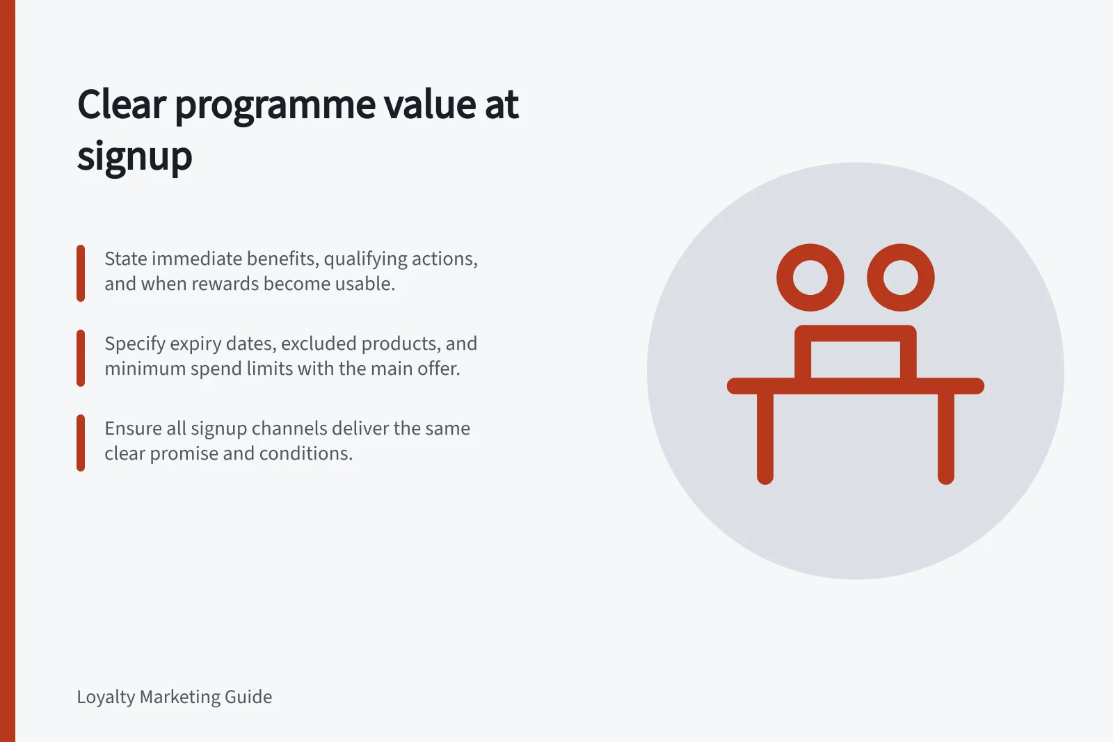 Clear programme value at signup: State immediate benefits, qualifying actions, and when rewards become usable.; Specify expiry dates, excluded products, and minimum spend limits with the main offer.; Ensure all signup channels deliver the same clear promise and conditions.
