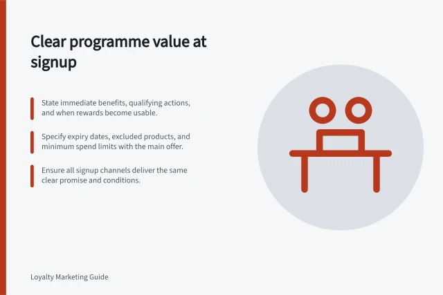 Clear programme value at signup: State immediate benefits, qualifying actions, and when rewards become usable.; Specify expiry dates, excluded products, and minimum spend limits with the main offer.; Ensure all signup channels deliver the same clear promise and conditions. Explaining programme value at signup