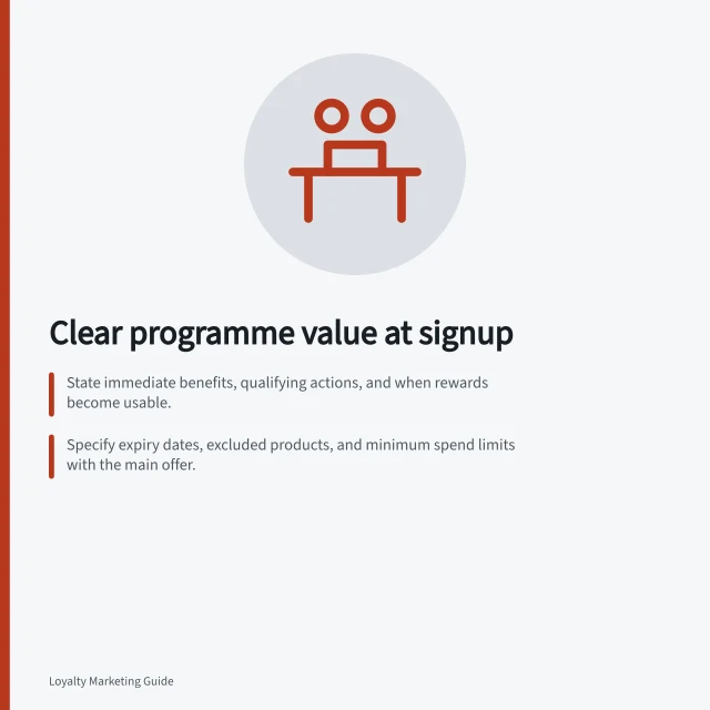 Clear programme value at signup: State immediate benefits, qualifying actions, and when rewards become usable.; Specify expiry dates, excluded products, and minimum spend limits with the main offer.; Ensure all signup channels deliver the same clear promise and conditions. Explaining programme value at signup