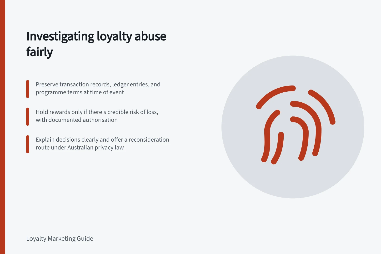 Investigating loyalty abuse fairly: Preserve transaction records, ledger entries, and programme terms at time of event; Hold rewards only if there's credible risk of loss, with documented authorisation; Explain decisions clearly and offer a reconsideration route under Australian privacy law