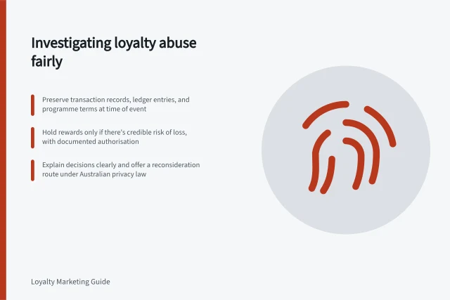 Investigating loyalty abuse fairly: Preserve transaction records, ledger entries, and programme terms at time of event; Hold rewards only if there's credible risk of loss, with documented authorisation; Explain decisions clearly and offer a reconsideration route under Australian privacy law. Investigating suspected abuse without wrongly penalising a member