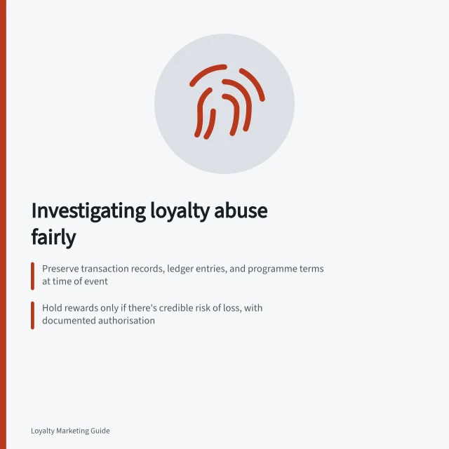 Investigating loyalty abuse fairly: Preserve transaction records, ledger entries, and programme terms at time of event; Hold rewards only if there's credible risk of loss, with documented authorisation; Explain decisions clearly and offer a reconsideration route under Australian privacy law. Investigating suspected abuse without wrongly penalising a member