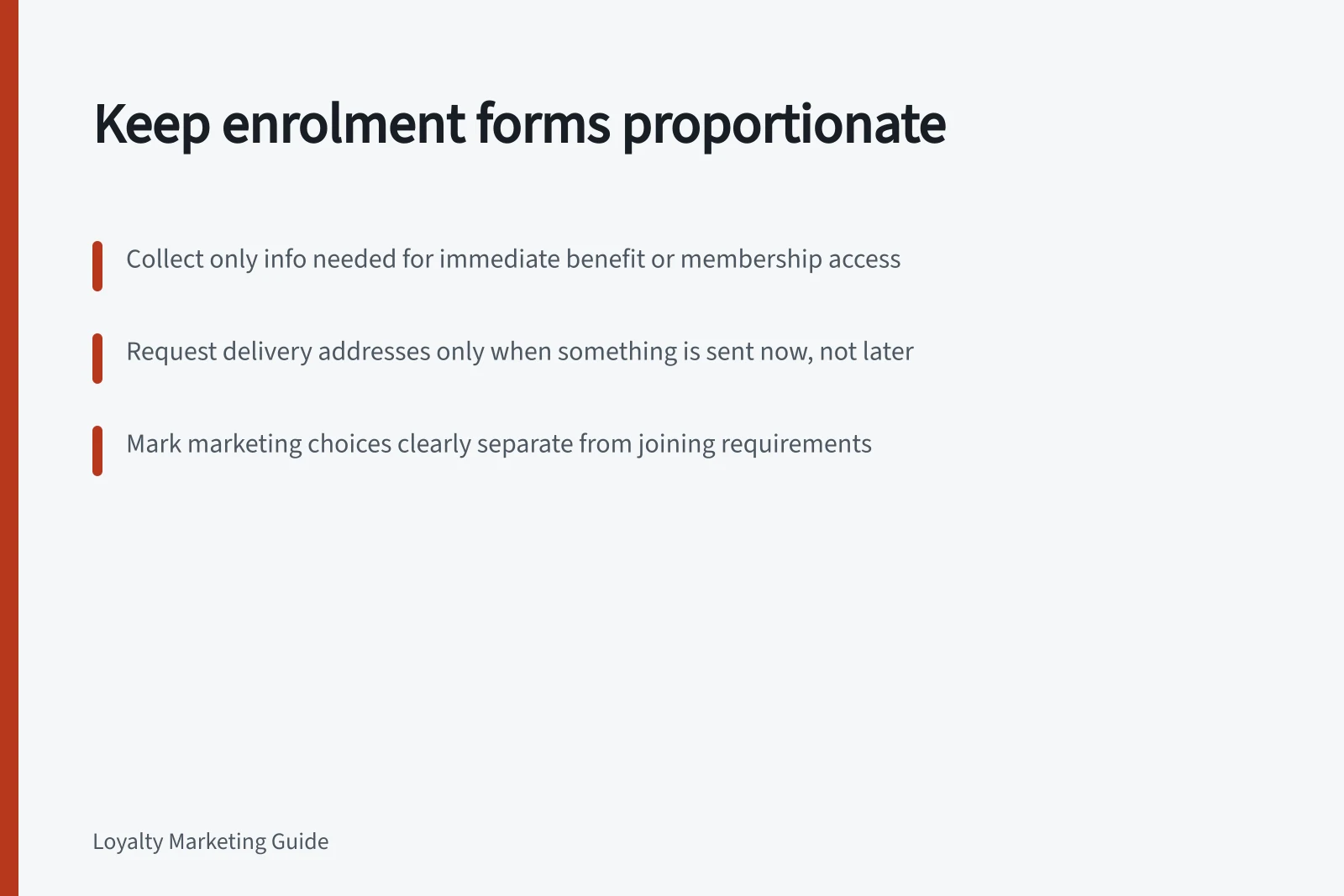 Keep enrolment forms proportionate: Collect only info needed for immediate benefit or membership access; Request delivery addresses only when something is sent now, not later; Mark marketing choices clearly separate from joining requirements