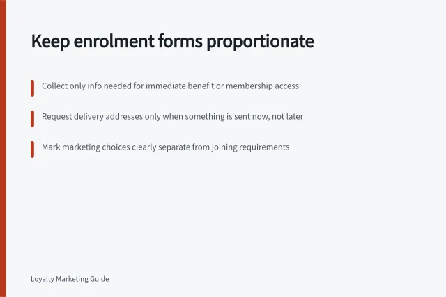 Keep enrolment forms proportionate: Collect only info needed for immediate benefit or membership access; Request delivery addresses only when something is sent now, not later; Mark marketing choices clearly separate from joining requirements. Keeping enrolment forms proportionate to the benefit