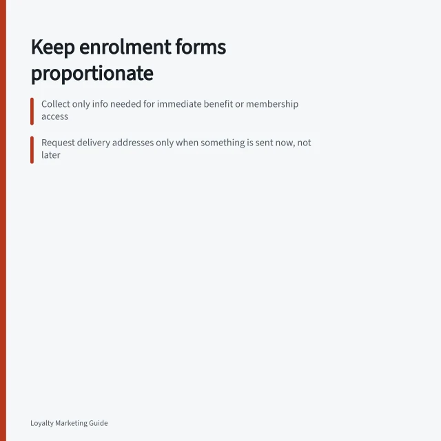 Keep enrolment forms proportionate: Collect only info needed for immediate benefit or membership access; Request delivery addresses only when something is sent now, not later; Mark marketing choices clearly separate from joining requirements. Keeping enrolment forms proportionate to the benefit
