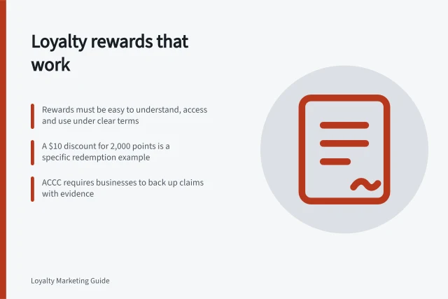 Loyalty rewards that work: Rewards must be easy to understand, access and use under clear terms; A $10 discount for 2,000 points is a specific redemption example; ACCC requires businesses to back up claims with evidence. Loyalty rewards and benefits