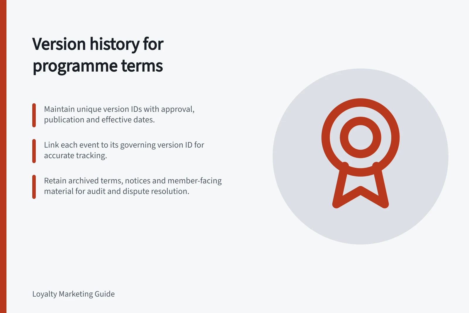 Version history for programme terms: Maintain unique version IDs with approval, publication and effective dates.; Link each event to its governing version ID for accurate tracking.; Retain archived terms, notices and member-facing material for audit and dispute resolution.