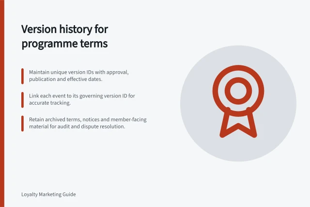Version history for programme terms: Maintain unique version IDs with approval, publication and effective dates.; Link each event to its governing version ID for accurate tracking.; Retain archived terms, notices and member-facing material for audit and dispute resolution. Maintaining a version history of programme terms