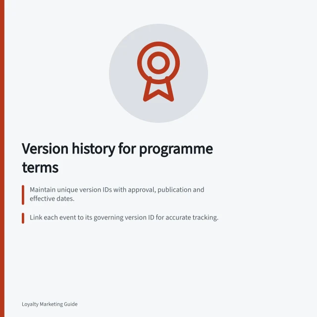Version history for programme terms: Maintain unique version IDs with approval, publication and effective dates.; Link each event to its governing version ID for accurate tracking.; Retain archived terms, notices and member-facing material for audit and dispute resolution. Maintaining a version history of programme terms