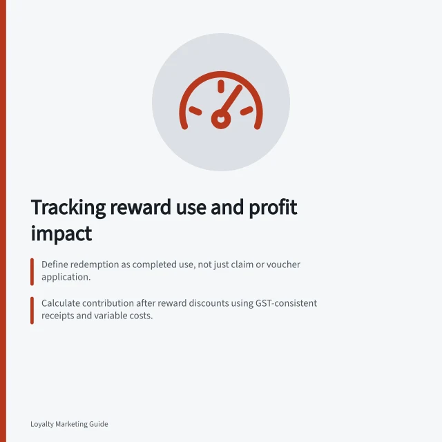 Tracking reward use and profit impact: Define redemption as completed use, not just claim or voucher application.; Calculate contribution after reward discounts using GST-consistent receipts and variable costs.; Compare reward types, channels and customer groups to spot patterns in use and margin. Measuring reward redemption alongside margin