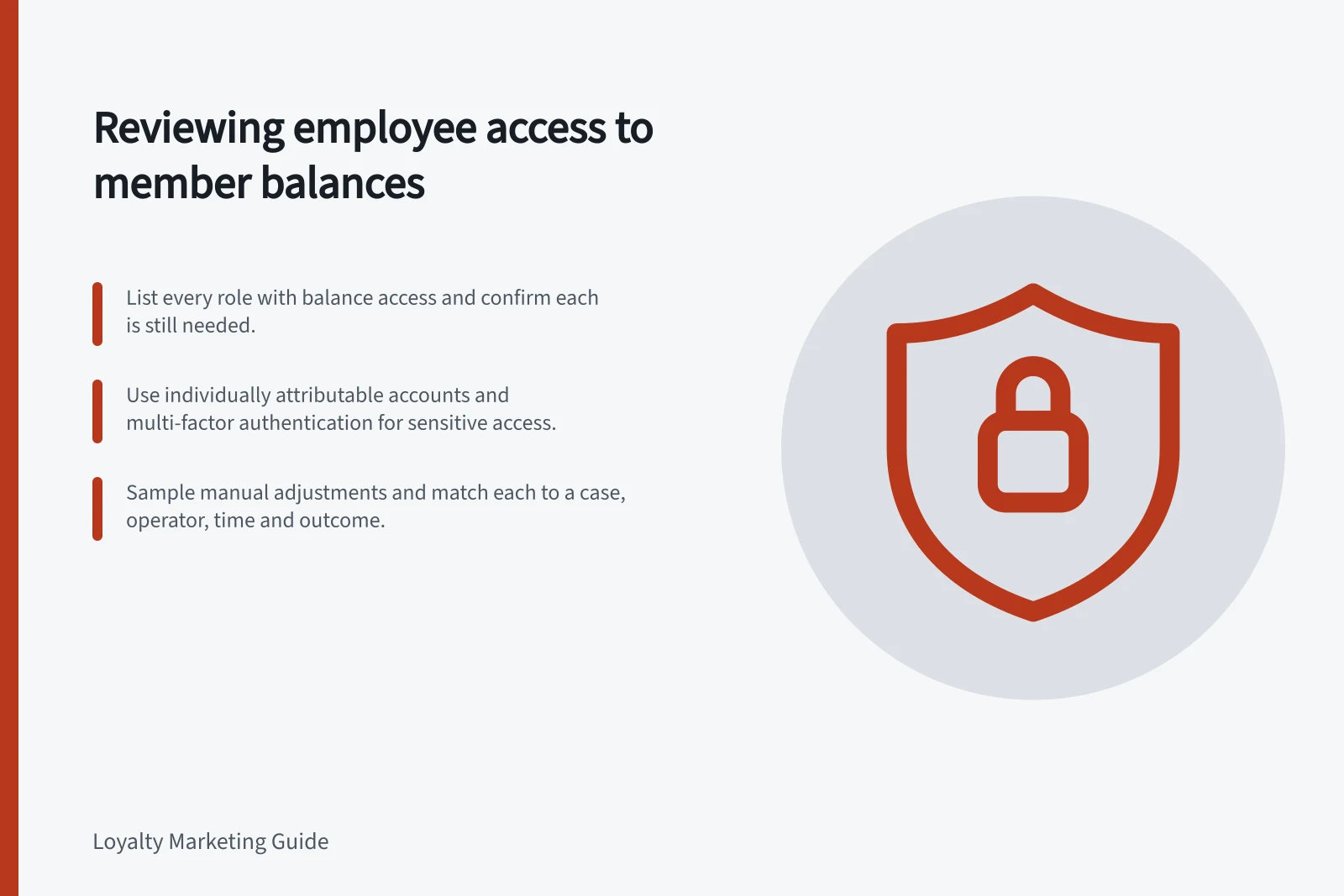 Reviewing employee access to member balances: List every role with balance access and confirm each is still needed.; Use individually attributable accounts and multi-factor authentication for sensitive access.; Sample manual adjustments and match each to a case, operator, time and outcome.