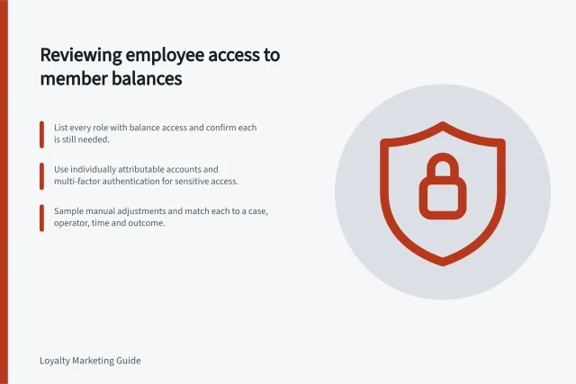 Reviewing employee access to member balances: List every role with balance access and confirm each is still needed.; Use individually attributable accounts and multi-factor authentication for sensitive access.; Sample manual adjustments and match each to a case, operator, time and outcome. Reviewing employee access to member balances