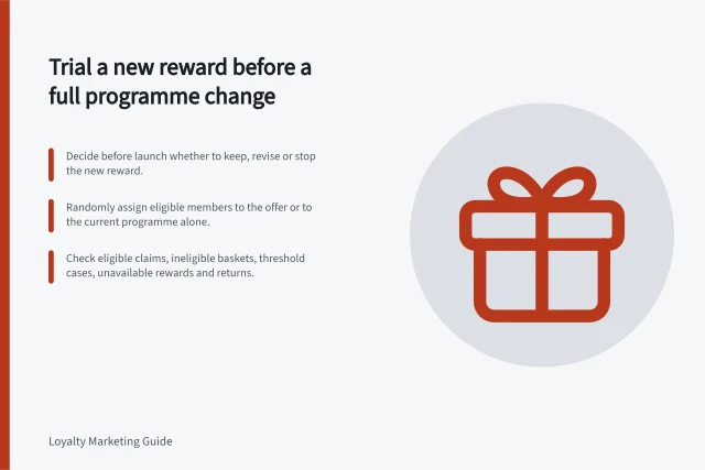 Trial a new reward before a full programme change: Decide before launch whether to keep, revise or stop the new reward.; Randomly assign eligible members to the offer or to the current programme alone.; Check eligible claims, ineligible baskets, threshold cases, unavailable rewards and returns. Testing a new reward before a full programme change