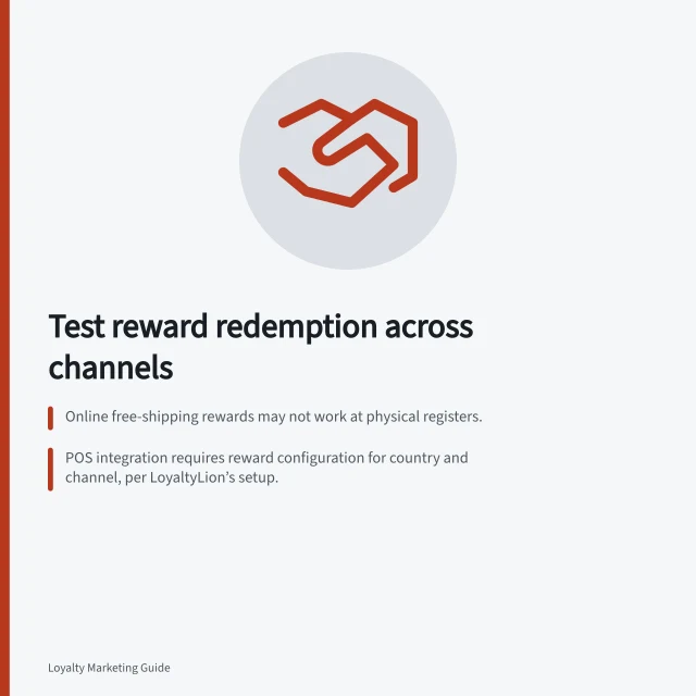 Test reward redemption across channels: Online free-shipping rewards may not work at physical registers.; POS integration requires reward configuration for country and channel, per LoyaltyLion’s setup.; Test transactions must include failed redemptions, cancellations, and staff correction steps. Testing reward redemption across online and in-store channels