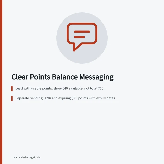 Clear Points Balance Messaging: Lead with usable points: show 640 available, not total 760.; Separate pending (120) and expiring (80) points with expiry dates.; Explain changes: e.g. 'Earned from purchase on 15 May 2024' or 'Refund adjustment'. Writing a clear points balance message